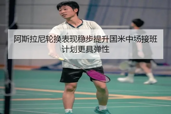 阿斯拉尼轮换表现稳步提升国米中场接班计划更具弹性