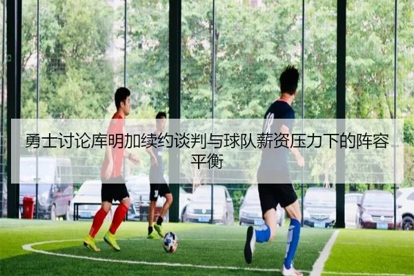 勇士讨论库明加续约谈判与球队薪资压力下的阵容平衡