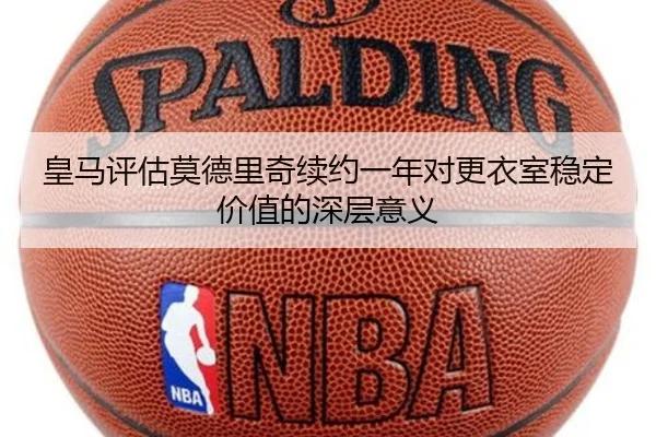 皇马评估莫德里奇续约一年对更衣室稳定价值的深层意义