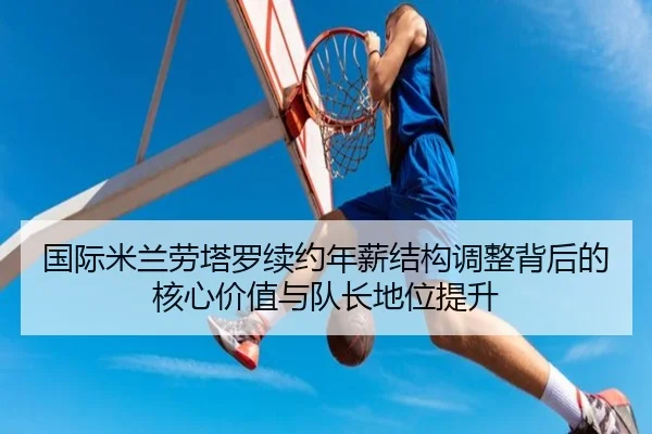 国际米兰劳塔罗续约年薪结构调整背后的核心价值与队长地位提升