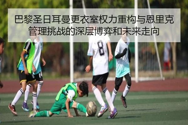 巴黎圣日耳曼更衣室权力重构与恩里克管理挑战的深层博弈和未来走向