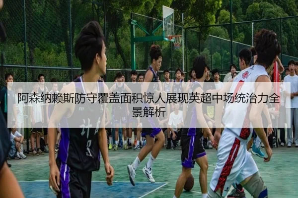 阿森纳赖斯防守覆盖面积惊人展现英超中场统治力全景解析