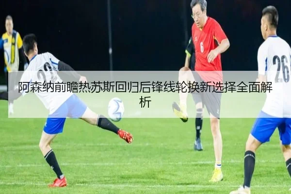 阿森纳前瞻热苏斯回归后锋线轮换新选择全面解析