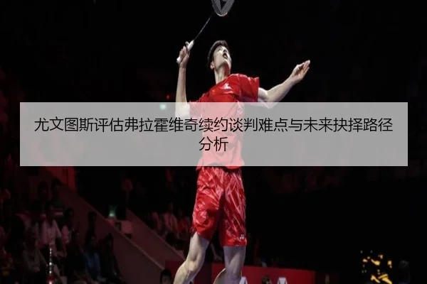 尤文图斯评估弗拉霍维奇续约谈判难点与未来抉择路径分析