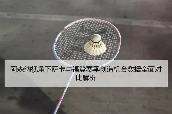阿森纳视角下萨卡与福登赛季创造机会数据全面对比解析