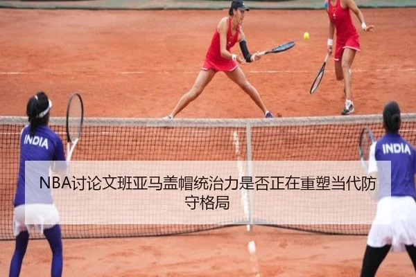 NBA讨论文班亚马盖帽统治力是否正在重塑当代防守格局