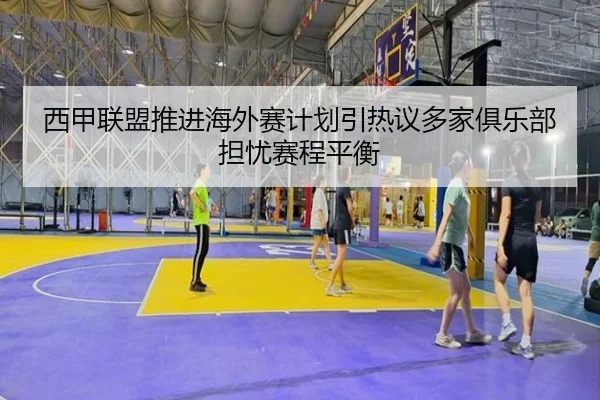 西甲联盟推进海外赛计划引热议多家俱乐部担忧赛程平衡