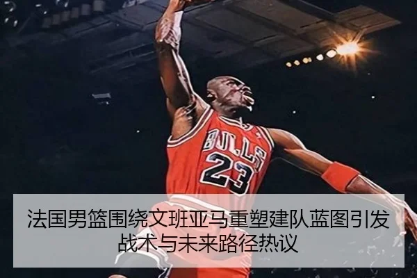 法国男篮围绕文班亚马重塑建队蓝图引发战术与未来路径热议