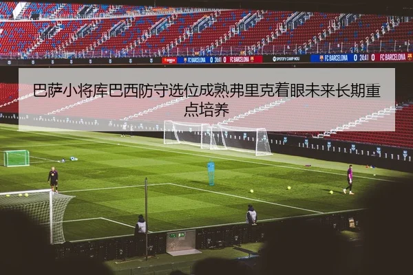 巴萨小将库巴西防守选位成熟弗里克着眼未来长期重点培养